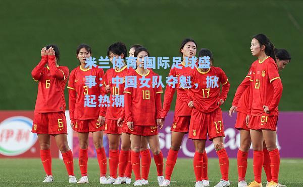 国际足球盛事：中国女队夺魁，掀起热潮