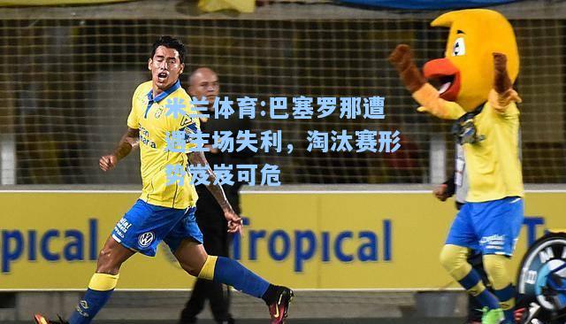 米兰体育:巴塞罗那遭遇主场失利，淘汰赛形势岌岌可危