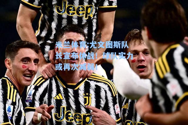 米兰体育:尤文图斯队长宣布休战！球队实力或再次减弱！
