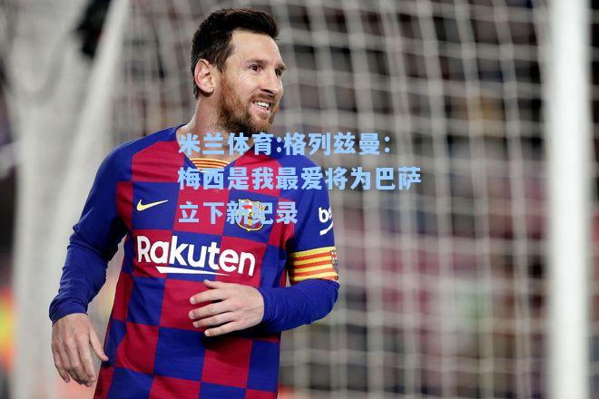 格列兹曼：梅西是我最爱将为巴萨立下新纪录