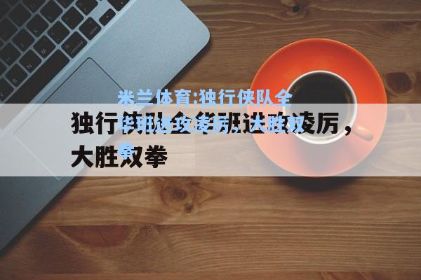 米兰体育:独行侠队全华班进攻凌厉，大胜双拳