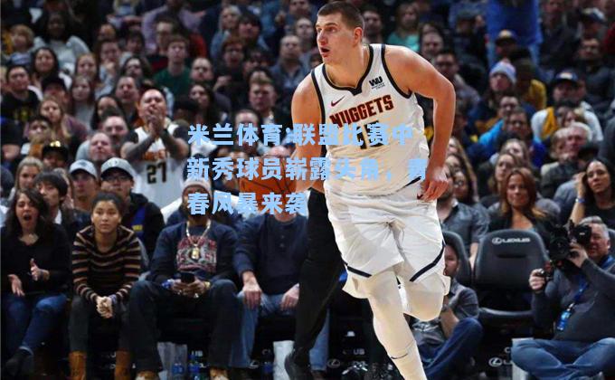 米兰体育:联盟比赛中新秀球员崭露头角，青春风暴来袭