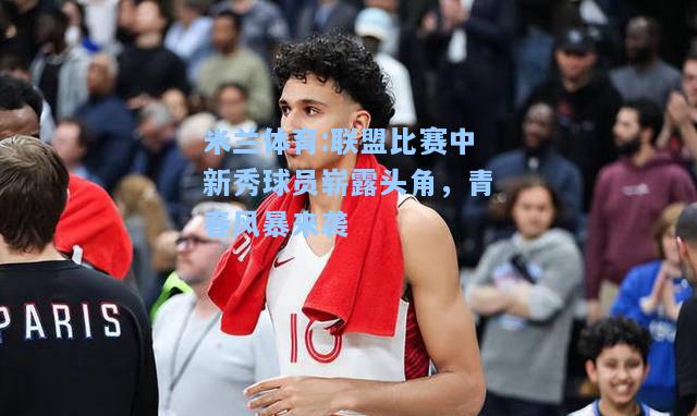 联盟比赛中新秀球员崭露头角，青春风暴来袭