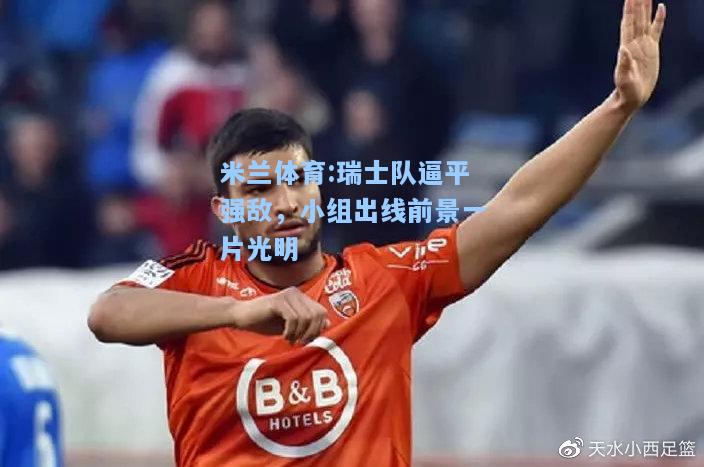 米兰体育:瑞士队逼平强敌，小组出线前景一片光明