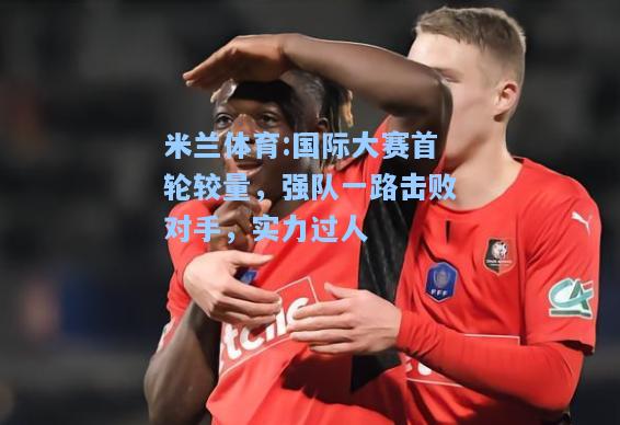 米兰体育:国际大赛首轮较量，强队一路击败对手，实力过人