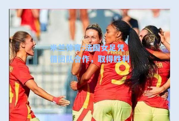 米兰体育:法国女足凭借团队合作，取得胜利