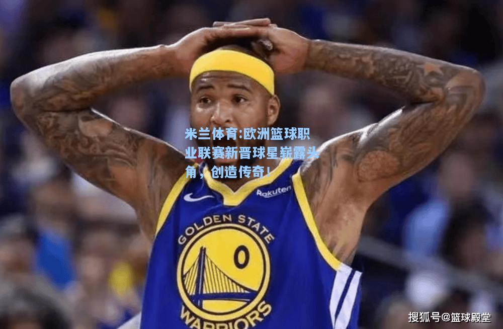 欧洲篮球职业联赛新晋球星崭露头角，创造传奇！