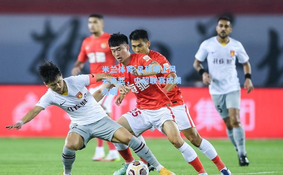 米兰体育:足球场上风云再起，中超联赛成绩亮眼