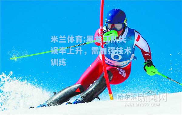 米兰体育:黑龙江队失误率上升，需加强技术训练