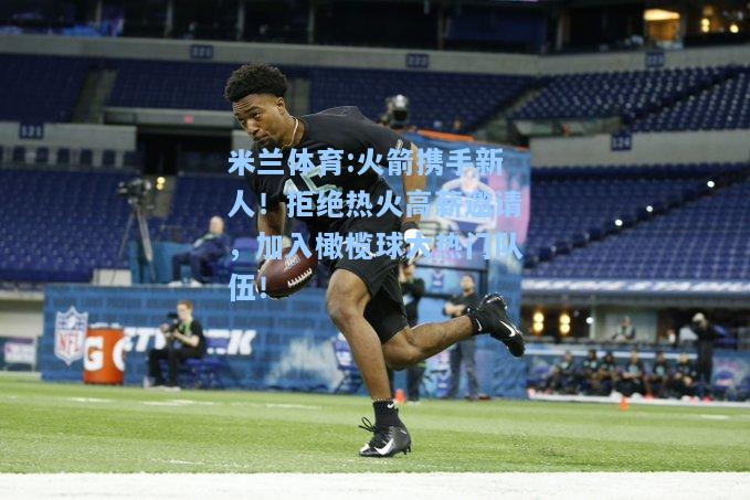 米兰体育:火箭携手新人！拒绝热火高薪邀请，加入橄榄球大热门队伍！